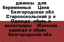 джинсы  для беременных  › Цена ­ 1 200 - Белгородская обл., Старооскольский р-н Одежда, обувь и аксессуары » Женская одежда и обувь   . Белгородская обл.